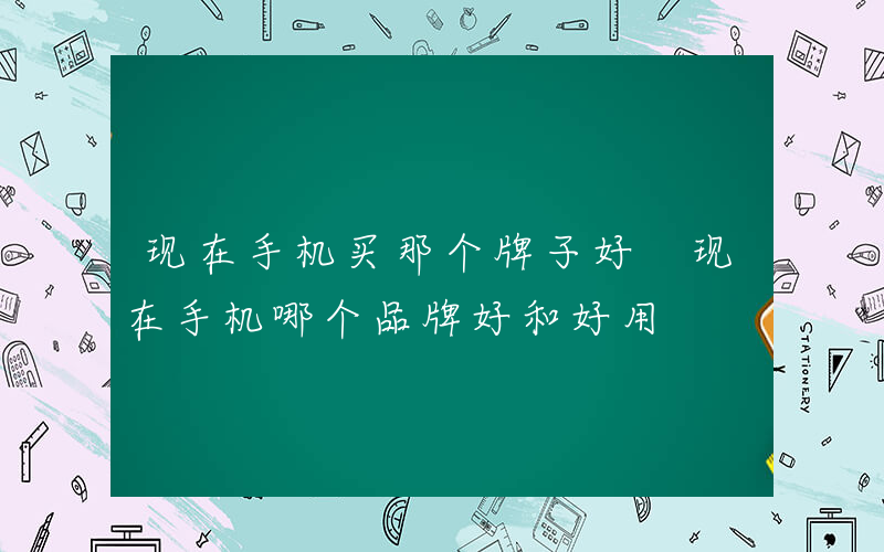 现在手机买那个牌子好 现在手机哪个品牌好和好用